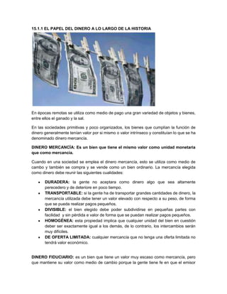 15.1.1 EL PAPEL DEL DINERO A LO LARGO DE LA HISTORIA

En épocas remotas se utiliza como medio de pago una gran variedad de objetos y bienes,
entre ellos el ganado y la sal.
En las sociedades primitivas y poco organizados, los bienes que cumplían la función de
dinero generalmente tenían valor por si mismo o valor intrínseco y constituían lo que se ha
denominado dinero mercancía.
DINERO MERCANCÍA: Es un bien que tiene el mismo valor como unidad monetaria
que como mercancía.
Cuando en una sociedad se emplea el dinero mercancía, esto se utiliza como medio de
cambo y también se compra y se vende como un bien ordinario. La mercancía elegida
como dinero debe reunir las siguientes cualidades:
DURADERA: la gente no aceptara como dinero algo que sea altamente
perecedero y de deteriore en poco tiempo.
TRANSPORTABLE: si la gente ha de transportar grandes cantidades de dinero, la
mercancía utilizada debe tener un valor elevado con respecto a su peso, de forma
que se pueda realizar pagos pequeños.
DIVISIBLE: el bien elegido debe poder subdividirse en pequeñas partes con
facilidad y sin pérdida e valor de forma que se puedan realizar pagos pequeños.
HOMOGÉNEA: esta propiedad implica que cualquier unidad del bien en cuestión
deber ser exactamente igual a los demás, de lo contrario, los intercambios serán
muy difíciles.
DE OFERTA LIMITADA: cualquier mercancía que no tenga una oferta limitada no
tendrá valor económico.

DINERO FIDUCIARIO: es un bien que tiene un valor muy escaso como mercancía, pero
que mantiene su valor como medio de cambio porque la gente tiene fe en que el emisor

 