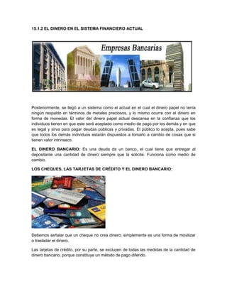 15.1.2 EL DINERO EN EL SISTEMA FINANCIERO ACTUAL

Posteriormente, se llegó a un sistema como el actual en el cual el dinero papel no tenía
ningún respaldo en términos de metales preciosos, y lo mismo ocurre con el dinero en
forma de monedas. El valor del dinero papel actual descansa en la confianza que los
individuos tienen en que este será aceptado como medio de pago por los demás y en que
es legal y sirva para pagar deudas públicas y privadas. El público lo acepta, pues sabe
que todos los demás individuos estarán dispuestos a tomarlo a cambio de cosas que si
tienen valor intrínseco.
EL DINERO BANCARIO: Es una deuda de un banco, el cual tiene que entregar al
depositante una cantidad de dinero siempre que la solicite. Funciona como medio de
cambio.
LOS CHEQUES, LAS TARJETAS DE CRÉDITO Y EL DINERO BANCARIO:

Debemos señalar que un cheque no crea dinero; simplemente es una forma de movilizar
o trasladar el dinero.
Las tarjetas de crédito, por su parte, se excluyen de todas las medidas de la cantidad de
dinero bancario, porque constituye un método de pago diferido.

 