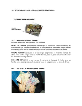 15.3 OFERTA MONETARIA: LOS AGREGADOS MONETARIOS

15.3.1 LAS FUNCIONES DEL DINERO
El dinero desempeña principalmente tres funciones:
MEDIO DE CAMBIO: generalmente aceptado por la comunidad para la realización de
transacciones y la cancelación de deudas. El banco facilita el intercambio porque elimina
el trueque y por lo tanto la necesidad de que exista una doble coincidencia de deseos.
UNIDAD DE CUENTA: aquella en la que se fijan los precios y se llevan las cuentas. Se
utiliza como unidad porque sirve de medida de valor, esto es, para calcular cuánto valen
los diferentes bienes y servicios.
DEPOSITO DE VALOR: es una manera de mantener la riqueza y de hecho tanto las
familias como las empresas suele conservar parte de sus patrimonio en forma de dinero.

LOS COSTOS DE LA TENDENCIA DEL DINERO

 
