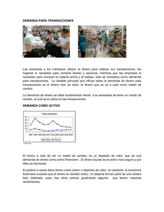 DEMANDA PARA TRANSACCIONES

Las empresas y los individuos utilizan el dinero para realizar sus transacciones, los
hogares lo necesitan para comprar bienes y servicios, mientras que las empresas lo
necesitan para comprar la materia prima y el trabajo, esto se considera como demanda
para transacciones. La variable principal que influye sobre la demanda de dinero para
transacciones es el dinero real, es decir, el dinero que se va a usar como medio de
cambio.
La demanda de dinero se debe fundamental mente a la necesidad de tener un medio de
cambio, el cual se lo utiliza en las transacciones.
DEMANDA COMO ACTIVO

El dinero a más de ser un medio de cambio, es un depósito de valor, que da una
demanda de dinero como activo financiero. El dinero líquido es el activo mas seguro y por
ellos se demanda.
El público a veces tiene dinero como activo o depósito de valor, no obstante, la economía
financiera muestra que el dinero en sentido crítico no debería formar parte de una cartera
bien diseñada, pues hay otros activos igualmente seguros que tienen mayores
rendimientos.

 