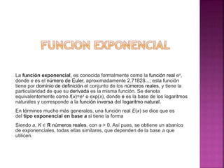 La función exponencial, es conocida formalmente como la función real ex,
donde e es el número de Euler, aproximadamente 2.71828...; esta función
tiene por dominio de definición el conjunto de los números reales, y tiene la
particularidad de que su derivada es la misma función. Se denota
equivalentemente como f(x)=ex o exp(x), donde e es la base de los logaritmos
naturales y corresponde a la función inversa del logaritmo natural.
En términos mucho más generales, una función real E(x) se dice que es
del tipo exponencial en base a si tiene la forma
Siendo a, K ∈ R números reales, con a > 0. Así pues, se obtiene un abanico
de exponenciales, todas ellas similares, que dependen de la base a que
utilicen.
 