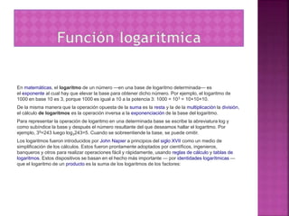 En matemáticas, el logaritmo de un número —en una base de logaritmo determinada— es
el exponente al cual hay que elevar la base para obtener dicho número. Por ejemplo, el logaritmo de
1000 en base 10 es 3, porque 1000 es igual a 10 a la potencia 3: 1000 = 103 = 10×10×10.
De la misma manera que la operación opuesta de la suma es la resta y la de la multiplicación la división,
el cálculo de logaritmos es la operación inversa a la exponenciación de la base del logaritmo.
Para representar la operación de logaritmo en una determinada base se escribe la abreviatura log y
como subíndice la base y después el número resultante del que deseamos hallar el logaritmo. Por
ejemplo, 35=243 luego log3243=5. Cuando se sobreentiende la base, se puede omitir.
Los logaritmos fueron introducidos por John Napier a principios del siglo XVII como un medio de
simplificación de los cálculos. Estos fueron prontamente adoptados por científicos, ingenieros,
banqueros y otros para realizar operaciones fácil y rápidamente, usando reglas de cálculo y tablas de
logaritmos. Estos dispositivos se basan en el hecho más importante — por identidades logarítmicas —
que el logaritmo de un producto es la suma de los logaritmos de los factores:
 