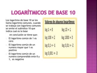 Los logaritmo de base 10 se les
llama logaritmo comunes. cuando
se trabaja con logarítmo comunes
se omite el subíndice 10 que
indica cual es la base
en conclusión se tiene que:
El logaritmo común de 1 es
cero
El logaritmo común de un
numero mayor que 1 es
positivo
El logaritmo común de un
numero comprendido ente 0 y
1, es negativo
 
