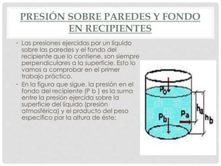 PRESIÓN SOBRE PAREDES Y FONDO
EN RECIPIENTES
• Las presiones ejercidas por un líquido
sobre las paredes y el fondo del
recipiente que lo contiene, son siempre
perpendiculares a la superficie. Esto lo
vamos a comprobar en el primer
trabajo práctico.
• En la figura que sigue, la presión en el
fondo del recipiente (P b ) es la suma
entre la presión ejercida sobre la
superficie del líquido (presión
atmosférica) y el producto del peso
específico por la altura de éste:
 