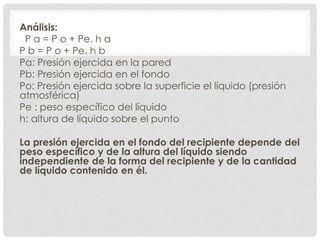 Análisis:
P a = P o + Pe. h a
P b = P o + Pe. h b
Pa: Presión ejercida en la pared
Pb: Presión ejercida en el fondo
Po: Presión ejercida sobre la superficie el líquido (presión
atmosférica)
Pe : peso específico del líquido
h: altura de líquido sobre el punto
La presión ejercida en el fondo del recipiente depende del
peso específico y de la altura del líquido siendo
independiente de la forma del recipiente y de la cantidad
de líquido contenido en él.
 