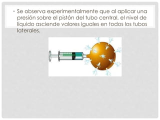 • Se observa experimentalmente que al aplicar una
presión sobre el pistón del tubo central, el nivel de
líquido asciende valores iguales en todos los tubos
laterales.
 