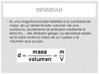DENSIDAD
• Es una magnitud escalar referida a la cantidad de
masa en un determinado volumen de una
sustancia. Usualmente se simboliza mediante la
letra rho ρ del alfabeto griego. La densidad media
es la razón entre la masa de un cuerpo y el
volumen que ocupa.
 