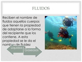 FLUIDOS
Reciben el nombre de
fluidos aquellos cuerpos
que tienen la propiedad
de adaptarse a la forma
del recipiente que los
contiene. A esta
propiedad se le da el
nombre de fluidez
Liquidos
Gaseosos
 