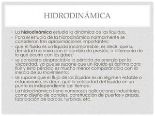 HIDRODINÁMICA
• La hidrodinámica estudia la dinámica de los líquidos.
• Para el estudio de la hidrodinámica normalmente se
consideran tres aproximaciones importantes:
• que el fluido es un líquido incompresible, es decir, que su
densidad no varía con el cambio de presión, a diferencia de
lo que ocurre con los gases;
• se considera despreciable la pérdida de energía por la
viscosidad, ya que se supone que un líquido es óptimo para
fluir y esta pérdida es mucho menor comparándola con la
inercia de su movimiento;
• se supone que el flujo de los líquidos es un régimen estable o
estacionario, es decir, que la velocidad del líquido en un
punto es independiente del tiempo.
• La hidrodinámica tiene numerosas aplicaciones industriales,
como diseño de canales, construcción de puertos y presas,
fabricación de barcos, turbinas, etc.
 