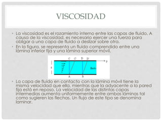 VISCOSIDAD
• La viscosidad es el rozamiento interno entre las capas de fluido. A
causa de la viscosidad, es necesario ejercer una fuerza para
obligar a una capa de fluido a deslizar sobre otra.
• En la figura, se representa un fluido comprendido entre una
lámina inferior fija y una lámina superior móvil.
• La capa de fluido en contacto con la lámina móvil tiene la
misma velocidad que ella, mientras que la adyacente a la pared
fija está en reposo. La velocidad de las distintas capas
intermedias aumenta uniformemente entre ambas láminas tal
como sugieren las flechas. Un flujo de este tipo se denomina
laminar.
 