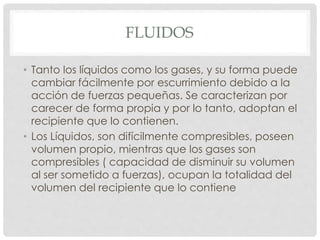 FLUIDOS
• Tanto los líquidos como los gases, y su forma puede
cambiar fácilmente por escurrimiento debido a la
acción de fuerzas pequeñas. Se caracterizan por
carecer de forma propia y por lo tanto, adoptan el
recipiente que lo contienen.
• Los Líquidos, son difícilmente compresibles, poseen
volumen propio, mientras que los gases son
compresibles ( capacidad de disminuir su volumen
al ser sometido a fuerzas), ocupan la totalidad del
volumen del recipiente que lo contiene
 