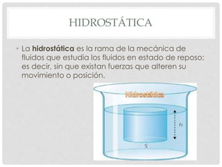 HIDROSTÁTICA
• La hidrostática es la rama de la mecánica de
fluidos que estudia los fluidos en estado de reposo;
es decir, sin que existan fuerzas que alteren su
movimiento o posición.
 
