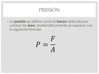 PRESIÓN
• La presión se define como la fuerza aplicada por
unidad de área. Matemáticamente se expresa con
la siguiente fórmula:
 