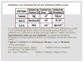 • Unidades: Las unidades de los tres sistemas métricos son:
• La unidad del sistema C.G.S. ( dina / cm 2 ) se la denomina baria
y a la unidad del M.K.S. (N/m 2 ) se la denomina Pascal . una
unidad muy utilizada es el Bar que equivale a 1 millon de barias.
• Equivalencias entre los tres sistemas: la siguiente igualdad
establece la equivalencia entre las unidades de los tres sistemas
vistos:
• 1 Kg/m 2 = 9.8 N/m 2 = 9,8 Pascal= 98 dyn / cm 2 = 98 baria
• Otras Unidades:
• Hectopascal 1Hpa= 100Pa Psi(libra sobre pulgada
cuadrada) 1Psi=6894,75 Pa
• Bar 1bar=100.00Pa Milibar 1milibar= 100pa=1Hpa
 