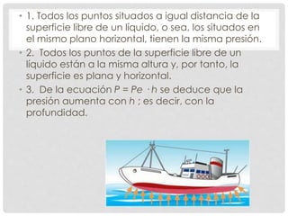 • 1. Todos los puntos situados a igual distancia de la
superficie libre de un líquido, o sea, los situados en
el mismo plano horizontal, tienen la misma presión.
• 2. Todos los puntos de la superficie libre de un
líquido están a la misma altura y, por tanto, la
superficie es plana y horizontal.
• 3. De la ecuación P = Pe · h se deduce que la
presión aumenta con h ; es decir, con la
profundidad.
 