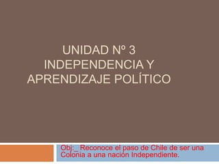 Unidad nº 3  independencia y aprendizaje político  Obj:_ Reconoce el paso de Chile de ser una Colonia a una nación Independiente. 
