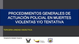 TENIENTE RONNY RUIZ A.
TERCERA UNIDAD DIDÁCTICA
PROCEDIMIENTOS GENERALES DE
ACTUACIÓN POLICIAL EN MUERTES
VIOLENTAS Y/O TENTATIVA
 
