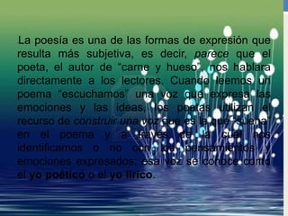 •La poesía es una de las formas de expresión que
resulta más subjetiva, es decir, parece que el
poeta, el autor de “carne y hueso”, nos hablara
directamente a los lectores. Cuando leemos un
poema “escuchamos” una voz que expresa las
emociones y las ideas, los poetas utilizan el
recurso de construir una voz que es la que “suena”
en el poema y a través de la cual nos
identificamos o no con los pensamientos y
emociones expresados; esa voz se conoce como
el yo poético o el yo lírico.
 