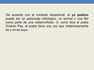 •De acuerdo con el contexto situacional, el yo poético
puede ser un personaje mitológico, un animal o una flor
como parte de una metamorfosis. O, como dice el poeta
Octavio Paz, el poeta tiene una voz que misteriosamente
es y no es suya.
 