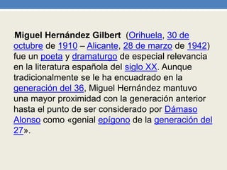 •Miguel Hernández Gilbert (Orihuela, 30 de
octubre de 1910 – Alicante, 28 de marzo de 1942)
fue un poeta y dramaturgo de especial relevancia
en la literatura española del siglo XX. Aunque
tradicionalmente se le ha encuadrado en la
generación del 36, Miguel Hernández mantuvo
una mayor proximidad con la generación anterior
hasta el punto de ser considerado por Dámaso
Alonso como «genial epígono de la generación del
27».
 