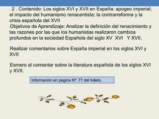 • 2 . Contenido: Los siglos XVI y XVII en España: apogeo imperial;
el impacto del humanismo renacentista; la contrarreforma y la
crisis española del XVII
•Objetivos de Aprendizaje: Analizar la definición del renacimiento y
las razones por las que los humanistas realizaron cambios
profundos en la sociedad Española del siglo XV XVI Y XVII.
•Realizar comentarios sobre España imperial en los siglos XVI y
XVII
•Esmero al comentar sobre la literatura española de los siglos XVI
y XVII.
Información en pagina Nº: 77 del folleto.
 