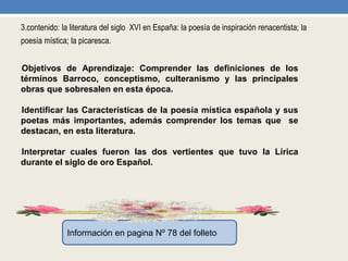 3.contenido: la literatura del siglo XVI en España: la poesía de inspiración renacentista; la
poesía mística; la picaresca.
•Objetivos de Aprendizaje: Comprender las definiciones de los
términos Barroco, conceptismo, culteranismo y las principales
obras que sobresalen en esta época.
•Identificar las Características de la poesía mística española y sus
poetas más importantes, además comprender los temas que se
destacan, en esta literatura.
•Interpretar cuales fueron las dos vertientes que tuvo la Lírica
durante el siglo de oro Español.
Información en pagina Nº 78 del folleto
 