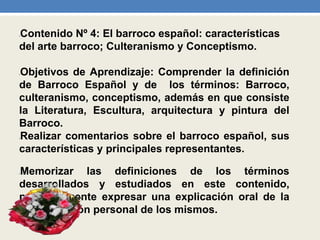 •Contenido Nº 4: El barroco español: características
del arte barroco; Culteranismo y Conceptismo.
•Objetivos de Aprendizaje: Comprender la definición
de Barroco Español y de los términos: Barroco,
culteranismo, conceptismo, además en que consiste
la Literatura, Escultura, arquitectura y pintura del
Barroco.
•Realizar comentarios sobre el barroco español, sus
características y principales representantes.
•Memorizar las definiciones de los términos
desarrollados y estudiados en este contenido,
posteriormente expresar una explicación oral de la
interpretación personal de los mismos.
 