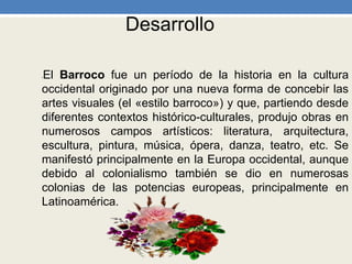 Desarrollo
•El Barroco fue un período de la historia en la cultura
occidental originado por una nueva forma de concebir las
artes visuales (el «estilo barroco») y que, partiendo desde
diferentes contextos histórico-culturales, produjo obras en
numerosos campos artísticos: literatura, arquitectura,
escultura, pintura, música, ópera, danza, teatro, etc. Se
manifestó principalmente en la Europa occidental, aunque
debido al colonialismo también se dio en numerosas
colonias de las potencias europeas, principalmente en
Latinoamérica.
 