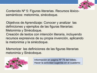 •Contenido Nº 5: Figuras literarias. Recursos léxico-
semánticos: metonimia, sinécdoque.
•Objetivos de Aprendizaje: Conocer y analizar las
definiciones y ejemplos de las figuras literarias:
Metonimia y Sinécdoque.
•Creación de textos con intención literaria, incluyendo
recursos expresivos de su propia invención, aplicando
la metonimia y la sinécdoque.
•Memorizar las definiciones de las figuras literarias
metonimia y Sinécdoque.
Información en pagina Nº 79 del folleto.
Hacer la actividad sugerida en el cuaderno
 