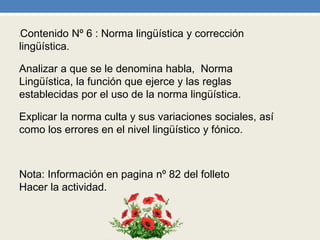 •Contenido Nº 6 : Norma lingüística y corrección
lingüística.
Analizar a que se le denomina habla, Norma
Lingüística, la función que ejerce y las reglas
establecidas por el uso de la norma lingüística.
Explicar la norma culta y sus variaciones sociales, así
como los errores en el nivel lingüístico y fónico.
Nota: Información en pagina nº 82 del folleto
Hacer la actividad.
 
