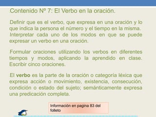 •Contenido Nº 7: El Verbo en la oración.
•Definir que es el verbo, que expresa en una oración y lo
que indica la persona el número y el tiempo en la misma.
•Interpretar cada uno de los modos en que se puede
expresar un verbo en una oración.
•Formular oraciones utilizando los verbos en diferentes
tiempos y modos, aplicando la aprendido en clase.
Escribir cinco oraciones.
•El verbo es la parte de la oración o categoría léxica que
expresa acción o movimiento, existencia, consecución,
condición o estado del sujeto; semánticamente expresa
una predicación completa.
Información en pagina 83 del
folleto
 