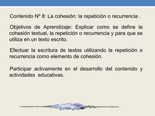 •Contenido Nº 8: La cohesión: la repetición o recurrencia .
•Objetivos de Aprendizaje: Explicar como se define la
cohesión textual, la repetición o recurrencia y para que se
utiliza en un texto escrito.
•Efectuar la escritura de textos utilizando la repetición o
recurrencia como elemento de cohesión.
•Participar activamente en el desarrollo del contenido y
actividades educativas.
 