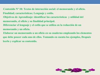 •Contenido Nº 10: Textos de interacción social: el memorando y el oficio.
Finalidad; características; Lenguaje y estilo.
•Objetivos de Aprendizaje: identificar las características y utilidad del
memorando, el oficio y su finalidad principal.
•Diferenciar el lenguaje y el estilo que se utiliza en la redacción de un
memorando y un oficio.
•Elaborar un memorando u un oficio en su cuaderno empleando los elementos
que debe poseer cada uno de ellos. Tomando en cuenta los ejemplos, Después
leerlo y explicar su contenido.
 