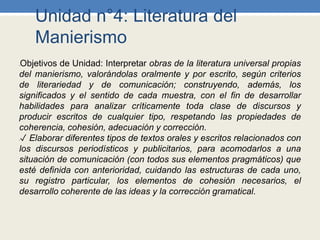 Unidad n°4: Literatura del
Manierismo
•Objetivos de Unidad: Interpretar obras de la literatura universal propias
del manierismo, valorándolas oralmente y por escrito, según criterios
de literariedad y de comunicación; construyendo, además, los
significados y el sentido de cada muestra, con el fin de desarrollar
habilidades para analizar críticamente toda clase de discursos y
producir escritos de cualquier tipo, respetando las propiedades de
coherencia, cohesión, adecuación y corrección.
•✓ Elaborar diferentes tipos de textos orales y escritos relacionados con
los discursos periodísticos y publicitarios, para acomodarlos a una
situación de comunicación (con todos sus elementos pragmáticos) que
esté definida con anterioridad, cuidando las estructuras de cada uno,
su registro particular, los elementos de cohesión necesarios, el
desarrollo coherente de las ideas y la corrección gramatical.
 