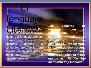 El
lenguaje
Literario:•Busca la expresividad. Por
eso emplea recursos que lo
alejan del lenguaje común.
Cuando se informa, las
palabras remiten a
conceptos; pero en la obra
literaria, están asociadas a
imágenes o
representaciones.
En el primer caso
•Las palabras se
relacionan con el
pensamiento. En el
segundo, con el
sentimiento y las
emociones. Por ejemplo,
la muerte de una persona
se transmitiría en una
noticia periodística mas o
menos así: Ramón Sijé
ha muerto hoy Orihuela.
 