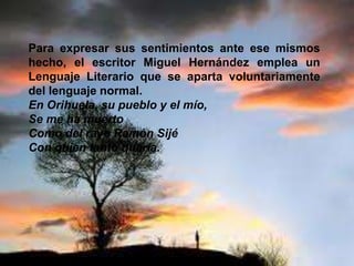 Para expresar sus sentimientos ante ese mismos
hecho, el escritor Miguel Hernández emplea un
Lenguaje Literario que se aparta voluntariamente
del lenguaje normal.
En Orihuela, su pueblo y el mío,
Se me ha muerto
Como del rayo Ramón Sijé
Con quien tanto quería.
 