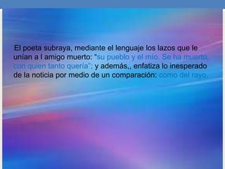 •El poeta subraya, mediante el lenguaje los lazos que le
unían a l amigo muerto: “su pueblo y el mío. Se ha muerto,
con quien tanto quería”; y además,, enfatiza lo inesperado
de la noticia por medio de un comparación: como del rayo.
 