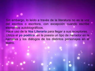 •Sin embargo, lo leído a través de la literatura no es la voz
del escritos o escritora, con excepción cuando escribe
elementos autobiográficos.
•Hace uso de la Voz Literaria para llegar a sus receptores.
•Utiliza el yo poético en la poesía un tipo de narrador en la
narrativa y los diálogos de los distintos personajes en el
teatro.
 