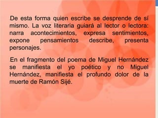 •De esta forma quien escribe se desprende de sí
mismo. La voz literaria guiará al lector o lectora:
narra acontecimientos, expresa sentimientos,
expone pensamientos describe, presenta
personajes.
•En el fragmento del poema de Miguel Hernández
se manifiesta el yo poético y no Miguel
Hernández, manifiesta el profundo dolor de la
muerte de Ramón Sijé.
 