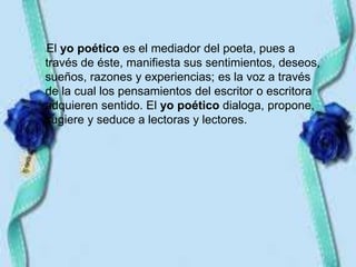 •El yo poético es el mediador del poeta, pues a
través de éste, manifiesta sus sentimientos, deseos,
sueños, razones y experiencias; es la voz a través
de la cual los pensamientos del escritor o escritora
adquieren sentido. El yo poético dialoga, propone,
sugiere y seduce a lectoras y lectores.
 