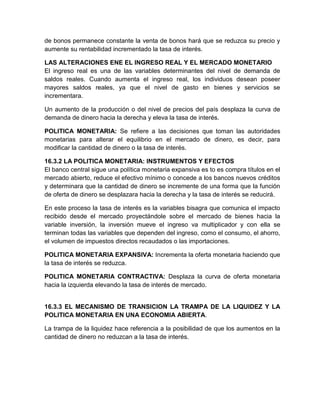 de bonos permanece constante la venta de bonos hará que se reduzca su precio y
aumente su rentabilidad incrementado la tasa de interés.
LAS ALTERACIONES ENE EL INGRESO REAL Y EL MERCADO MONETARIO
El ingreso real es una de las variables determinantes del nivel de demanda de
saldos reales. Cuando aumenta el ingreso real, los individuos desean poseer
mayores saldos reales, ya que el nivel de gasto en bienes y servicios se
incrementara.
Un aumento de la producción o del nivel de precios del país desplaza la curva de
demanda de dinero hacia la derecha y eleva la tasa de interés.
POLITICA MONETARIA: Se refiere a las decisiones que toman las autoridades
monetarias para alterar el equilibrio en el mercado de dinero, es decir, para
modificar la cantidad de dinero o la tasa de interés.
16.3.2 LA POLITICA MONETARIA: INSTRUMENTOS Y EFECTOS
El banco central sigue una política monetaria expansiva es to es compra títulos en el
mercado abierto, reduce el efectivo mínimo o concede a los bancos nuevos créditos
y determinara que la cantidad de dinero se incremente de una forma que la función
de oferta de dinero se desplazara hacia la derecha y la tasa de interés se reducirá.
En este proceso la tasa de interés es la variables bisagra que comunica el impacto
recibido desde el mercado proyectándole sobre el mercado de bienes hacia la
variable inversión, la inversión mueve el ingreso va multiplicador y con ella se
terminan todas las variables que dependen del ingreso, como el consumo, el ahorro,
el volumen de impuestos directos recaudados o las importaciones.
POLITICA MONETARIA EXPANSIVA: Incrementa la oferta monetaria haciendo que
la tasa de interés se reduzca.
POLITICA MONETARIA CONTRACTIVA: Desplaza la curva de oferta monetaria
hacia la izquierda elevando la tasa de interés de mercado.

16.3.3 EL MECANISMO DE TRANSICION LA TRAMPA DE LA LIQUIDEZ Y LA
POLITICA MONETARIA EN UNA ECONOMIA ABIERTA.
La trampa de la liquidez hace referencia a la posibilidad de que los aumentos en la
cantidad de dinero no reduzcan a la tasa de interés.

 