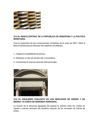 16.5 EL BANCO CENTRAL DE LA REPUBLICA DE ARGENTINA Y LA POLITICA
MONETARIA.
Tras la superación de las consecuencias inmediatas de la crisis de 2001- 2002 el
Banco Central procuro alcanzar tres objetivos simultáneos.

1.- Asegurar la estabilidad de precios.
2.- Mantener un tipo de cambio alto y competitivo.
3.- Incrementar el nivel de reservas internacionales.

16.6 EL EQUILIBRIO CONJUNTO EN LOS MERCADOS DE DINERO Y DE
BIENES: LA CURVA DE DEMANDA AGREGADA.
La función de la demanda agregada DA expone la relación entre los niveles de
ingreso y precios derivada del equilibrio conjunto de los mercados de bienes de
dinero.

 
