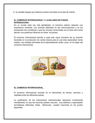 3.- la variable bisagra que relaciona ambos mercados es la tasa de interés.

EL COMERCIO INTERNACIONAL Y LA BALANZA DE PAGOS.
INTRODUCCION
En un mundo cada vez más globalizado, el comercio exterior adquiere una
importancia creciente. Los avances obtenidos en las comunicaciones y en los
transportes han contribuido a que los vínculos comerciales con el resto del mundo
ejerzan una poderosa influencia en todos los países.
El comercio internacional permite a cada país sacar provecho de su posición
favorable en la producción de ciertos bienes para la cual esta especializa mente
dotado. Las ventajas derivadas de la especialización están, pues, en el origen del
comercio internacional.

EL COMERCIO INTERNACIONAL.
El comercio internacional consiste en el intercambio de bienes, servicios y
capitales entre los diferentes países.
La justificación de los intercambios internacionales descansa, fundamental
mentalmente, en que las naciones poseen recursos muy distintos y capacidades
tecnológicas diferentes. Estas diferencias pueden resumirse en los puntos
siguientes:

 