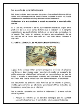 Las ganancias del comercio internacional
Los países obtienen ganancias netas del comercio internacional: el intercambio de
bienes entre países permite que las económicas mundiales produzca y consuma
mayor cantidad de bienes utilizando la misma cantidad de recursos.
Limitaciones a la renta teoría de la ventaja comparativa: la especialización
parcial
En la vida real, raramente se da una especialización absoluta de un país en la
producción de unos pocos bienes, de forma que la predicción de la completa
especialización que puede inferirse de la teoría de las ventajas comparativas no
se cumple. Este hecho, sin embargo, no supone una descalificación de las
conclusiones que se habían alcanzado, sino que estas pueden matizarse y
mejorarse.
LA POLÍTICA COMERCIAL EL PROTECCIONISMO ECONÓMICO

A pesar de las ventajas del libre comercio entre países asociados a la eficiencia
económica, en determinados casos y especialmente desde una perspectiva de
política económica, está justificado cierto grado de intervencionismo, que trata de
limitar lo entrada de determinados productos del extranjero. En la literatura
económica, este tipo de disposiciones se lo denomina medidas proteccionistas.
Los instrumentos de protección están formados por el conjunto de políticas,
medidas y procedimientos que adoptan los gobiernos con el fin de obstaculizar las
transacciones económicas con el extranjero.
Los argumentos empleados para justificar la implementación de estas medidas
son los siguientes:
 Proteger una industria que se considera estratégica para la seguridad
nacional. Este sería el caso de las industrias relacionadas con la defensa.

 