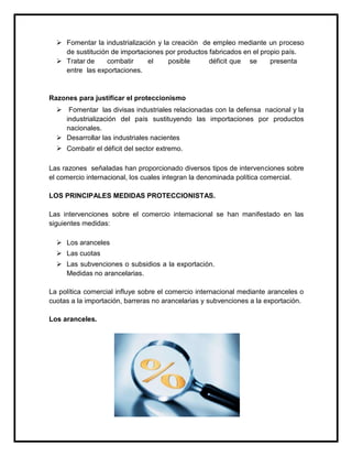  Fomentar la industrialización y la creación de empleo mediante un proceso
de sustitución de importaciones por productos fabricados en el propio país.
 Tratar de
combatir
el
posible
déficit que se
presenta
entre las exportaciones.

Razones para justificar el proteccionismo
 Fomentar las divisas industriales relacionadas con la defensa nacional y la
industrialización del país sustituyendo las importaciones por productos
nacionales.
 Desarrollar las industriales nacientes
 Combatir el déficit del sector extremo.
Las razones señaladas han proporcionado diversos tipos de intervenciones sobre
el comercio internacional, los cuales integran la denominada política comercial.
LOS PRINCIPALES MEDIDAS PROTECCIONISTAS.
Las intervenciones sobre el comercio internacional se han manifestado en las
siguientes medidas:
 Los aranceles
 Las cuotas
 Las subvenciones o subsidios a la exportación.
Medidas no arancelarias.
La política comercial influye sobre el comercio internacional mediante aranceles o
cuotas a la importación, barreras no arancelarias y subvenciones a la exportación.
Los aranceles.

 