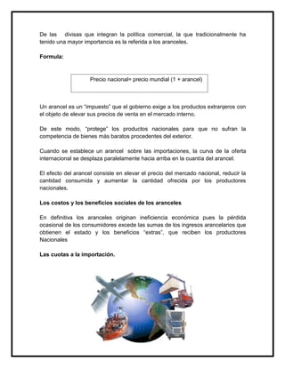 De las divisas que integran la política comercial, la que tradicionalmente ha
tenido una mayor importancia es la referida a los aranceles.
Formula:

Precio nacional= precio mundial (1 + arancel)

Un arancel es un “impuesto” que el gobierno exige a los productos extranjeros con
el objeto de elevar sus precios de venta en el mercado interno.
De este modo, “protege” los productos nacionales para que no sufran la
competencia de bienes más baratos procedentes del exterior.
Cuando se establece un arancel sobre las importaciones, la curva de la oferta
internacional se desplaza paralelamente hacia arriba en la cuantía del arancel.
El efecto del arancel consiste en elevar el precio del mercado nacional, reducir la
cantidad consumida y aumentar la cantidad ofrecida por los productores
nacionales.
Los costos y los beneficios sociales de los aranceles
En definitiva los aranceles originan ineficiencia económica pues la pérdida
ocasional de los consumidores excede las sumas de los ingresos arancelarios que
obtienen el estado y los beneficios “extras”, que reciben los productores
Nacionales
Las cuotas a la importación.

 