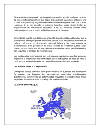 Si se establece un arancel, los importadores pueden adquirir cualquier cantidad
de bienes extranjeros siempre que pague dicho arancel. Cuando se establece una
cuota a la importación}, el gobierno limita la cantidad de importaciones que pueden
realizarse. A si, por ejemplo, el gobierno Argentino puede decidir limitar las
importaciones de motocicletas Japonesas a 150.000 unidades anuales como
máximo dejando que el precio se fije libremente en el mercado.

Sin embargo cuando se establece un impuesto desaparece la posibilidad de que la
competencia extranjera pueda reducir los precios. A si, los precios mundiales se
reducen, el precio en el mercado nacional bajara y las importaciones se
incrementaran. Esta posibilidad no existe cuando se establece cuotas. Otras
diferencias con respecto a los aranceles radican que las cuotas permiten conocer
con seguridad la cantidad de importaciones.
Las cuotas a las importaciones son restricciones cuantitativas que los gobiernos
imponen a la importación de determinados bienes extranjeros, es decir, se limita la
cantidad que se puede importar de ciertos bienes cualquiera sea su precio.
Los subvenciones a la exportación.
Otro tipo de política comercial es el que se refiere a los subsidios a la exportación.
Su objetivo es fomentar las exportaciones nacionales subsidiándolas
directamente, eximiéndolas de determinados impuestos o concediéndoles líneas
especiales de crédito a tazas por debajo del nivel de mercado
LA UNIÓN EUROPEA (UE)

 