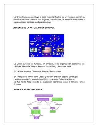 La Unión Europea constituye el caso más significativo de un mercado común. A
continuación analizaremos sus orígenes, instituciones, el sistema financiación y
sus principales políticas que la caracterizan.
ORIGENES DE LA ACTUAL UNIÓN EUROPEA

La Unión europea fue fundada, en principio, como organización económica en
1957 por Alemania, Bélgica, Holanda, Luxemburgo, Francia e Italia.
En 1973 se amplió a Dinamarca, Irlanda y Reino Unido.
En 1981 pasó a formar parte Grecia y en 1986 entraron España y Portugal.
La última ampliación se realizó en 1995 con Austria, Finlandia y Suecia.
No fue hasta 1992 cuando la asociación económica pasó a llamarse Unión
Europea.
PRINCIPALES INSTITUCIONES

 