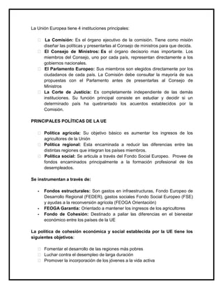 La Unión Europea tiene 4 instituciones principales:
 La Comisión: Es el órgano ejecutivo de la comisión. Tiene como misión
diseñar las políticas y presentarlas al Consejo de ministros para que decida.
 El Consejo de Ministros: Es el órgano decisorio mas importante. Los
miembros del Consejo, uno por cada país, representan directamente a los
gobiernos nacionales.
 El Parlamento Europeo: Sus miembros son elegidos directamente por los
ciudadanos de cada país. La Comisión debe consultar la mayoría de sus
propuestas con el Parlamento antes de presentarlas al Consejo de
Ministros
 La Corte de Justicia: Es completamente independiente de las demás
instituciones. Su función principal consiste en estudiar y decidir si un
determinado país ha quebrantado los acuerdos establecidos por la
Comisión.
PRINCIPALES POLÍTICAS DE LA UE
 Política agrícola: Su objetivo básico es aumentar los ingresos de los
agricultores de la Unión
 Política regional: Esta encaminada a reducir las diferencias entre las
distintas regiones que integran los países miembros.
 Política social: Se articula a través del Fondo Social Europeo. Provee de
fondos encaminados principalmente a la formación profesional de los
desempleados.
Se instrumentan a través de:
-

-

Fondos estructurales: Son gastos en infraestructuras, Fondo Europeo de
Desarrollo Regional (FEDER), gastos sociales Fondo Social Europeo (FSE)
y ayudas a la reconversión agrícola (FEOGA Orientación)
FEOGA Garantía: Orientado a mantener los ingresos de los agricultores
Fondo de Cohesión: Destinado a paliar las diferencias en el bienestar
económico entre los países de la UE

La política de cohesión económica y social establecida por la UE tiene los
siguientes objetivos:
 Fomentar el desarrollo de las regiones más pobres
 Luchar contra el desempleo de larga duración
 Promover la incorporación de los jóvenes a la vida activa

 
