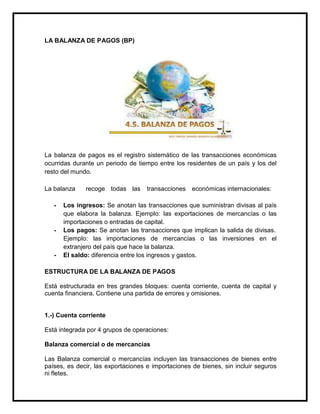 LA BALANZA DE PAGOS (BP)

La balanza de pagos es el registro sistemático de las transacciones económicas
ocurridas durante un periodo de tiempo entre los residentes de un país y los del
resto del mundo.
La balanza
-

-

-

recoge todas las

transacciones

económicas internacionales:

Los ingresos: Se anotan las transacciones que suministran divisas al país
que elabora la balanza. Ejemplo: las exportaciones de mercancías o las
importaciones o entradas de capital.
Los pagos: Se anotan las transacciones que implican la salida de divisas.
Ejemplo: las importaciones de mercancías o las inversiones en el
extranjero del país que hace la balanza.
El saldo: diferencia entre los ingresos y gastos.

ESTRUCTURA DE LA BALANZA DE PAGOS
Está estructurada en tres grandes bloques: cuenta corriente, cuenta de capital y
cuenta financiera. Contiene una partida de errores y omisiones.

1.-) Cuenta corriente
Está integrada por 4 grupos de operaciones:
Balanza comercial o de mercancías
Las Balanza comercial o mercancías incluyen las transacciones de bienes entre
países, es decir, las exportaciones e importaciones de bienes, sin incluir seguros
ni fletes.

 